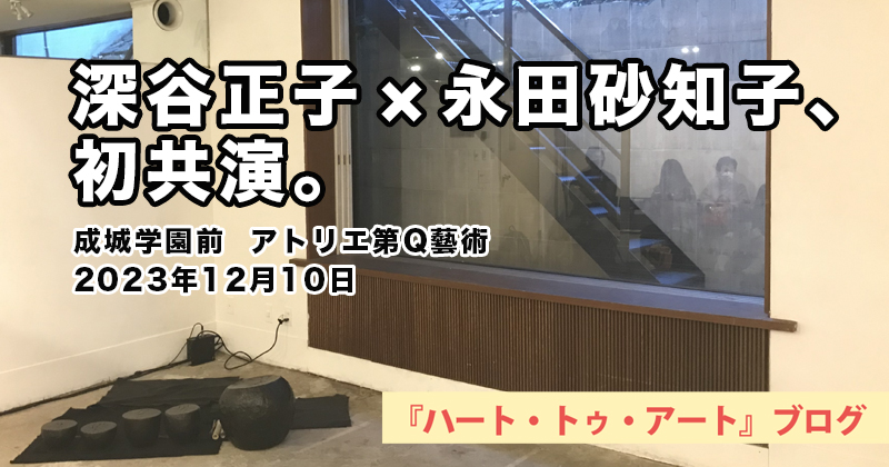 【 深谷正子 x 永田砂知子、 初共演。 】成城学園前「アトリエ第Q藝術」／2023年12月10日